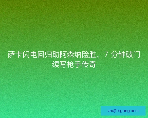 萨卡闪电回归助阿森纳险胜，7 分钟破门续写枪手传奇