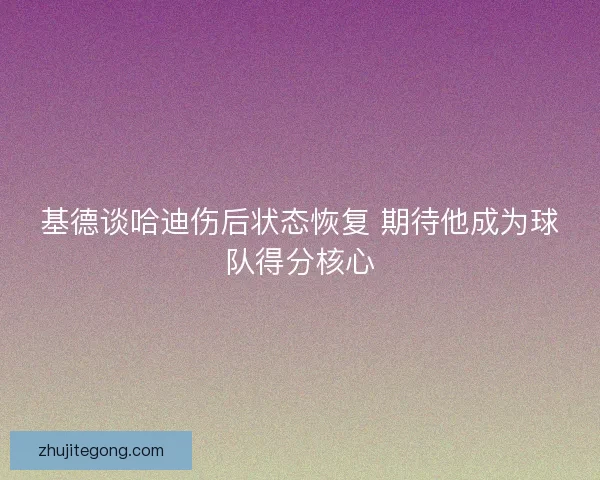 基德谈哈迪伤后状态恢复 期待他成为球队得分核心