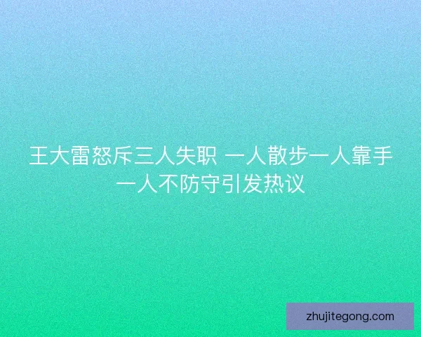 王大雷怒斥三人失职 一人散步一人靠手一人不防守引发热议