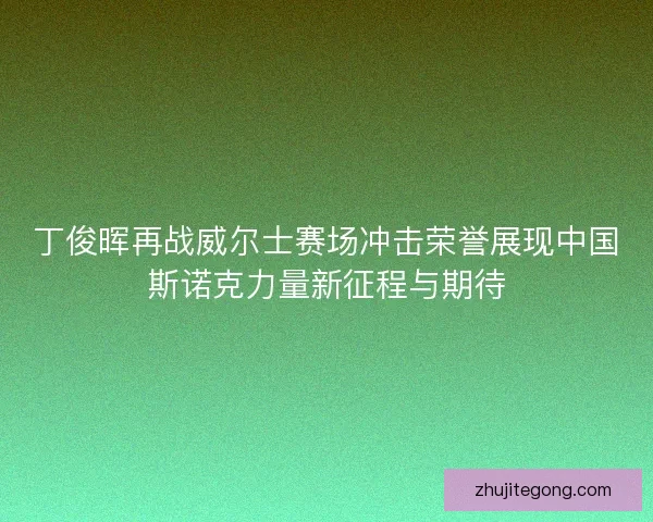 丁俊晖再战威尔士赛场冲击荣誉展现中国斯诺克力量新征程与期待 丁俊晖再战威尔士赛场冲击荣誉展现中国斯诺克力量新征程与期待