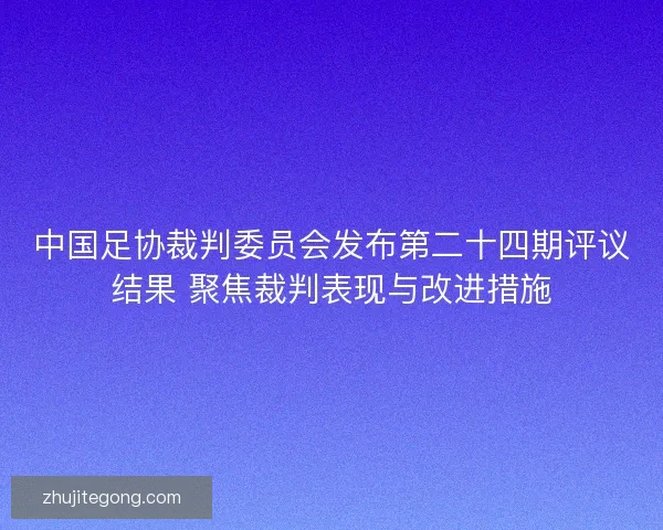 中国足协裁判委员会发布第二十四期评议结果 聚焦裁判表现与改进措施