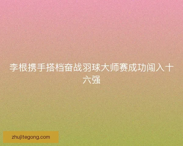 李根携手搭档奋战羽球大师赛成功闯入十六强