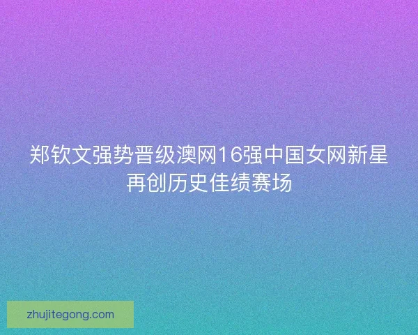 郑钦文强势晋级澳网16强中国女网新星再创历史佳绩赛场